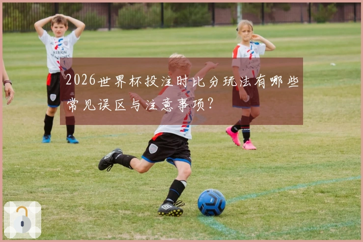 2026世界杯投注时比分玩法有哪些常见误区与注意事项？