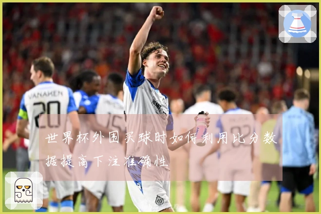 世界杯外围买球时如何利用比分数据提高下注准确性