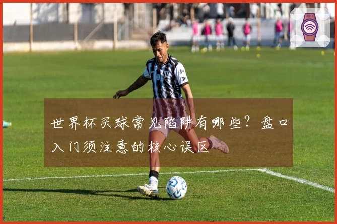 世界杯买球常见陷阱有哪些？盘口入门须注意的核心误区